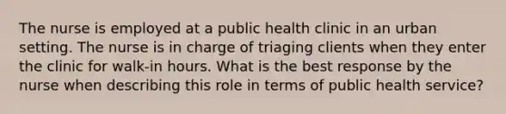 The nurse is employed at a public health clinic in an urban setting. The nurse is in charge of triaging clients when they enter the clinic for walk-in hours. What is the best response by the nurse when describing this role in terms of public health service?