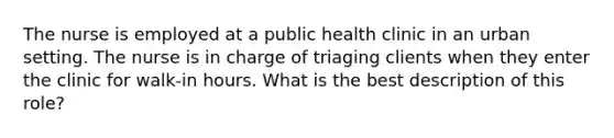 The nurse is employed at a public health clinic in an urban setting. The nurse is in charge of triaging clients when they enter the clinic for walk-in hours. What is the best description of this role?