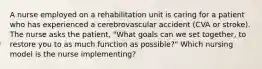 A nurse employed on a rehabilitation unit is caring for a patient who has experienced a cerebrovascular accident (CVA or stroke). The nurse asks the patient, "What goals can we set together, to restore you to as much function as possible?" Which nursing model is the nurse implementing?