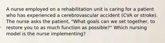 A nurse employed on a rehabilitation unit is caring for a patient who has experienced a cerebrovascular accident (CVA or stroke). The nurse asks the patient, "What goals can we set together, to restore you to as much function as possible?" Which nursing model is the nurse implementing?