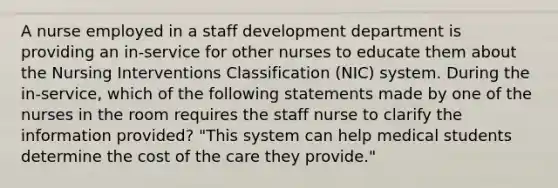 A nurse employed in a staff development department is providing an in-service for other nurses to educate them about the Nursing Interventions Classification (NIC) system. During the in-service, which of the following statements made by one of the nurses in the room requires the staff nurse to clarify the information provided? "This system can help medical students determine the cost of the care they provide."