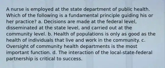 A nurse is employed at the state department of public health. Which of the following is a fundamental principle guiding his or her practice? a. Decisions are made at the federal level, disseminated at the state level, and carried out at the community level. b. Health of populations is only as good as the health of individuals that live and work in the community. c. Oversight of community health departments is the most important function. d. The interaction of the local-state-federal partnership is critical to success.