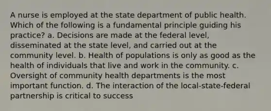 A nurse is employed at the state department of public health. Which of the following is a fundamental principle guiding his practice? a. Decisions are made at the federal level, disseminated at the state level, and carried out at the community level. b. Health of populations is only as good as the health of individuals that live and work in the community. c. Oversight of community health departments is the most important function. d. The interaction of the local-state-federal partnership is critical to success