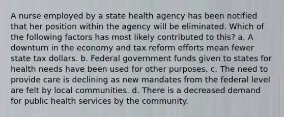 A nurse employed by a state health agency has been notified that her position within the agency will be eliminated. Which of the following factors has most likely contributed to this? a. A downturn in the economy and tax reform efforts mean fewer state tax dollars. b. Federal government funds given to states for health needs have been used for other purposes. c. The need to provide care is declining as new mandates from the federal level are felt by local communities. d. There is a decreased demand for public health services by the community.