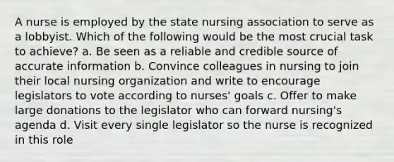 A nurse is employed by the state nursing association to serve as a lobbyist. Which of the following would be the most crucial task to achieve? a. Be seen as a reliable and credible source of accurate information b. Convince colleagues in nursing to join their local nursing organization and write to encourage legislators to vote according to nurses' goals c. Offer to make large donations to the legislator who can forward nursing's agenda d. Visit every single legislator so the nurse is recognized in this role