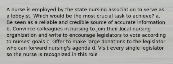 A nurse is employed by the state nursing association to serve as a lobbyist. Which would be the most crucial task to achieve? a. Be seen as a reliable and credible source of accurate information b. Convince colleagues in nursing to join their local nursing organization and write to encourage legislators to vote according to nurses' goals c. Offer to make large donations to the legislator who can forward nursing's agenda d. Visit every single legislator so the nurse is recognized in this role