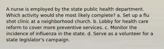 A nurse is employed by the state public health department. Which activity would she most likely complete? a. Set up a flu shot clinic at a neighborhood church. b. Lobby for health care reform to cover more preventive services. c. Monitor the incidence of influenza in the state. d. Serve as a volunteer for a state legislator's campaign.