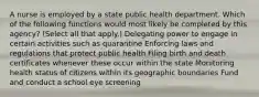 A nurse is employed by a state public health department. Which of the following functions would most likely be completed by this agency? (Select all that apply.) Delegating power to engage in certain activities such as quarantine Enforcing laws and regulations that protect public health Filing birth and death certificates whenever these occur within the state Monitoring health status of citizens within its geographic boundaries Fund and conduct a school eye screening