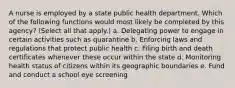 A nurse is employed by a state public health department. Which of the following functions would most likely be completed by this agency? (Select all that apply.) a. Delegating power to engage in certain activities such as quarantine b. Enforcing laws and regulations that protect public health c. Filing birth and death certificates whenever these occur within the state d. Monitoring health status of citizens within its geographic boundaries e. Fund and conduct a school eye screening