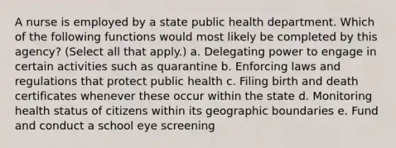 A nurse is employed by a state public health department. Which of the following functions would most likely be completed by this agency? (Select all that apply.) a. Delegating power to engage in certain activities such as quarantine b. Enforcing laws and regulations that protect public health c. Filing birth and death certificates whenever these occur within the state d. Monitoring health status of citizens within its geographic boundaries e. Fund and conduct a school eye screening