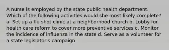 A nurse is employed by the state public health department. Which of the following activities would she most likely complete? a. Set up a flu shot clinic at a neighborhood church b. Lobby for health care reform to cover more preventive services c. Monitor the incidence of influenza in the state d. Serve as a volunteer for a state legislator's campaign