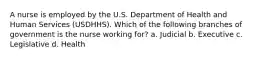 A nurse is employed by the U.S. Department of Health and Human Services (USDHHS). Which of the following branches of government is the nurse working for? a. Judicial b. Executive c. Legislative d. Health