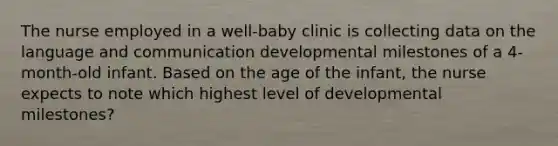 The nurse employed in a well-baby clinic is collecting data on the language and communication developmental milestones of a 4-month-old infant. Based on the age of the infant, the nurse expects to note which highest level of developmental milestones?