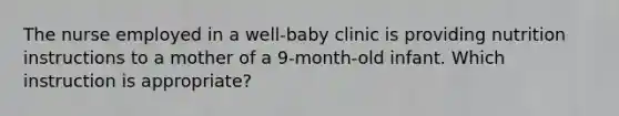 The nurse employed in a well-baby clinic is providing nutrition instructions to a mother of a 9-month-old infant. Which instruction is appropriate?