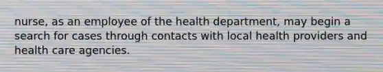 nurse, as an employee of the health department, may begin a search for cases through contacts with local health providers and health care agencies.