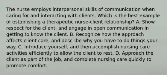 The nurse employs interpersonal skills of communication when caring for and interacting with clients. Which is the best example of establishing a therapeutic nurse-client relationship? A. Show respect for the client, and engage in open communication in getting to know the client. B. Recognize how the approach affects client care, and describe why you have to do things your way. C. Introduce yourself, and then accomplish nursing care activities efficiently to allow the client to rest. D. Approach the client as part of the job, and complete nursing care quickly to promote comfort.