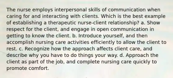 The nurse employs interpersonal skills of communication when caring for and interacting with clients. Which is the best example of establishing a therapeutic nurse-client relationship? a. Show respect for the client, and engage in open communication in getting to know the client. b. Introduce yourself, and then accomplish nursing care activities efficiently to allow the client to rest. c. Recognize how the approach affects client care, and describe why you have to do things your way. d. Approach the client as part of the job, and complete nursing care quickly to promote comfort.