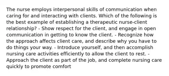 The nurse employs interpersonal skills of communication when caring for and interacting with clients. Which of the following is the best example of establishing a therapeutic nurse-client relationship? - Show respect for the client, and engage in open communication in getting to know the client. - Recognize how the approach affects client care, and describe why you have to do things your way. - Introduce yourself, and then accomplish nursing care activities efficiently to allow the client to rest. - Approach the client as part of the job, and complete nursing care quickly to promote comfort