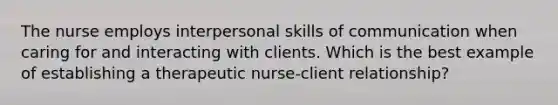 The nurse employs interpersonal skills of communication when caring for and interacting with clients. Which is the best example of establishing a therapeutic nurse-client relationship?