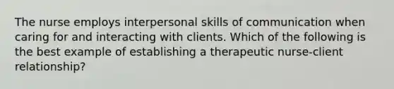 The nurse employs interpersonal skills of communication when caring for and interacting with clients. Which of the following is the best example of establishing a therapeutic nurse-client relationship?