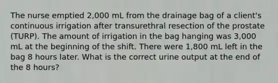 The nurse emptied 2,000 mL from the drainage bag of a client's continuous irrigation after transurethral resection of the prostate (TURP). The amount of irrigation in the bag hanging was 3,000 mL at the beginning of the shift. There were 1,800 mL left in the bag 8 hours later. What is the correct urine output at the end of the 8 hours?