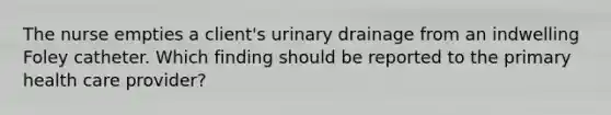 The nurse empties a client's urinary drainage from an indwelling Foley catheter. Which finding should be reported to the primary health care provider?