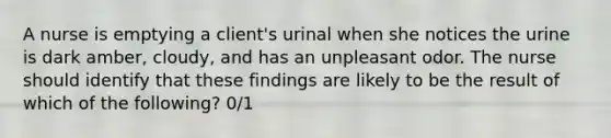 A nurse is emptying a client's urinal when she notices the urine is dark amber, cloudy, and has an unpleasant odor. The nurse should identify that these findings are likely to be the result of which of the following? 0/1