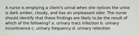 A nurse is emptying a client's urinal when she notices the urine is dark amber, cloudy, and has an unpleasant odor. The nurse should identify that these findings are likely to be the result of which of the following? a. urinary tract infection b. urinary incontinence c. urinary frequency d. urinary retention