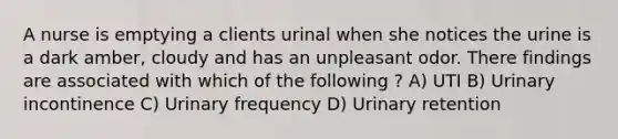 A nurse is emptying a clients urinal when she notices the urine is a dark amber, cloudy and has an unpleasant odor. There findings are associated with which of the following ? A) UTI B) Urinary incontinence C) Urinary frequency D) Urinary retention