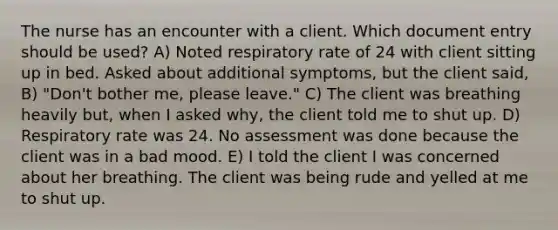 The nurse has an encounter with a client. Which document entry should be used? A) Noted respiratory rate of 24 with client sitting up in bed. Asked about additional symptoms, but the client said, B) "Don't bother me, please leave." C) The client was breathing heavily but, when I asked why, the client told me to shut up. D) Respiratory rate was 24. No assessment was done because the client was in a bad mood. E) I told the client I was concerned about her breathing. The client was being rude and yelled at me to shut up.