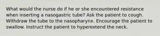 What would the nurse do if he or she encountered resistance when inserting a nasogastric tube? Ask the patient to cough. Withdraw the tube to the nasopharynx. Encourage the patient to swallow. Instruct the patient to hyperextend the neck.