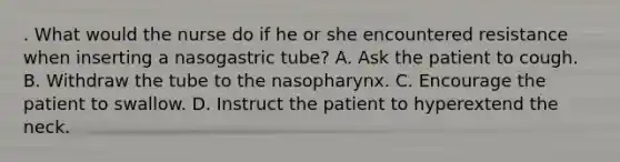 . What would the nurse do if he or she encountered resistance when inserting a nasogastric tube? A. Ask the patient to cough. B. Withdraw the tube to the nasopharynx. C. Encourage the patient to swallow. D. Instruct the patient to hyperextend the neck.