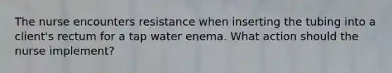 The nurse encounters resistance when inserting the tubing into a client's rectum for a tap water enema. What action should the nurse implement?