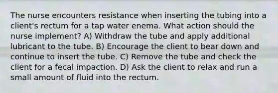 The nurse encounters resistance when inserting the tubing into a client's rectum for a tap water enema. What action should the nurse implement? A) Withdraw the tube and apply additional lubricant to the tube. B) Encourage the client to bear down and continue to insert the tube. C) Remove the tube and check the client for a fecal impaction. D) Ask the client to relax and run a small amount of fluid into the rectum.