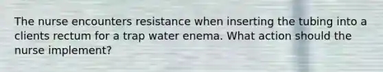 The nurse encounters resistance when inserting the tubing into a clients rectum for a trap water enema. What action should the nurse implement?