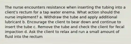 The nurse encounters resistance when inserting the tubing into a client's rectum for a tap water enema. What action should the nurse implement? a. Withdraw the tube and apply additional lubricant b. Encourage the client to bear down and continue to insert the tube c. Remove the tube and check the client for fecal impaction d. Ask the client to relax and run a small amount of fluid into the rectum