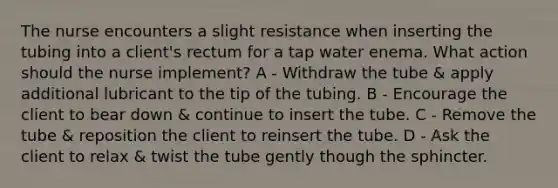 The nurse encounters a slight resistance when inserting the tubing into a client's rectum for a tap water enema. What action should the nurse implement? A - Withdraw the tube & apply additional lubricant to the tip of the tubing. B - Encourage the client to bear down & continue to insert the tube. C - Remove the tube & reposition the client to reinsert the tube. D - Ask the client to relax & twist the tube gently though the sphincter.