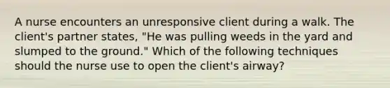 A nurse encounters an unresponsive client during a walk. The client's partner states, "He was pulling weeds in the yard and slumped to the ground." Which of the following techniques should the nurse use to open the client's airway?