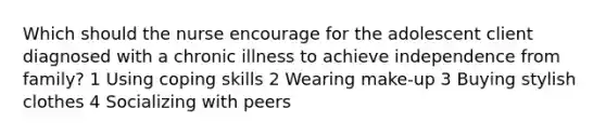 Which should the nurse encourage for the adolescent client diagnosed with a chronic illness to achieve independence from family? 1 Using coping skills 2 Wearing make-up 3 Buying stylish clothes 4 Socializing with peers