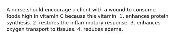 A nurse should encourage a client with a wound to consume foods high in vitamin C because this vitamin: 1. enhances protein synthesis. 2. restores the inflammatory response. 3. enhances oxygen transport to tissues. 4. reduces edema.