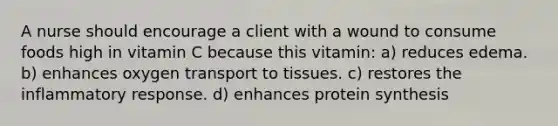 A nurse should encourage a client with a wound to consume foods high in vitamin C because this vitamin: a) reduces edema. b) enhances oxygen transport to tissues. c) restores the inflammatory response. d) enhances protein synthesis