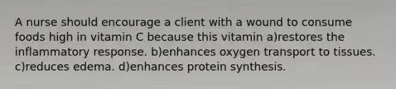 A nurse should encourage a client with a wound to consume foods high in vitamin C because this vitamin a)restores the inflammatory response. b)enhances oxygen transport to tissues. c)reduces edema. d)enhances protein synthesis.