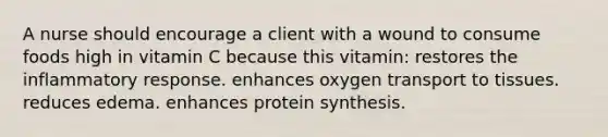 A nurse should encourage a client with a wound to consume foods high in vitamin C because this vitamin: restores the inflammatory response. enhances oxygen transport to tissues. reduces edema. enhances protein synthesis.