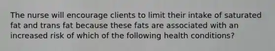 The nurse will encourage clients to limit their intake of saturated fat and trans fat because these fats are associated with an increased risk of which of the following health conditions?