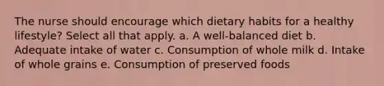 The nurse should encourage which dietary habits for a healthy lifestyle? Select all that apply. a. A well-balanced diet b. Adequate intake of water c. Consumption of whole milk d. Intake of whole grains e. Consumption of preserved foods