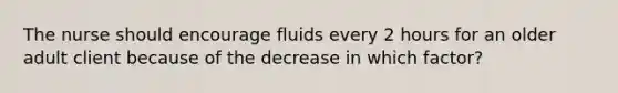 The nurse should encourage fluids every 2 hours for an older adult client because of the decrease in which factor?