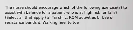 The nurse should encourage which of the following exercise(s) to assist with balance for a patient who is at high risk for falls? (Select all that apply.) a. Tai chi c. ROM activities b. Use of resistance bands d. Walking heel to toe