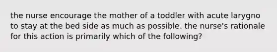 the nurse encourage the mother of a toddler with acute larygno to stay at the bed side as much as possible. the nurse's rationale for this action is primarily which of the following?