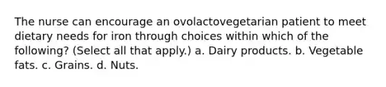 The nurse can encourage an ovolactovegetarian patient to meet dietary needs for iron through choices within which of the following? (Select all that apply.) a. Dairy products. b. Vegetable fats. c. Grains. d. Nuts.