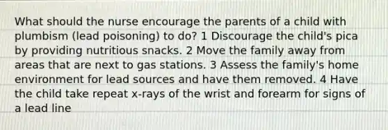 What should the nurse encourage the parents of a child with plumbism (lead poisoning) to do? 1 Discourage the child's pica by providing nutritious snacks. 2 Move the family away from areas that are next to gas stations. 3 Assess the family's home environment for lead sources and have them removed. 4 Have the child take repeat x-rays of the wrist and forearm for signs of a lead line